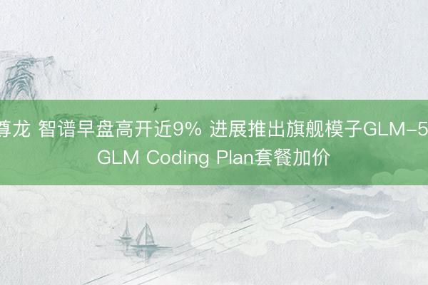 尊龙 智谱早盘高开近9% 进展推出旗舰模子GLM-5 GLM Coding Plan套餐加价