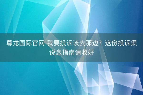 尊龙国际官网 我要投诉该去那边？这份投诉渠说念指南请收好