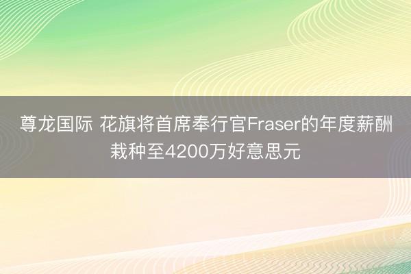尊龙国际 花旗将首席奉行官Fraser的年度薪酬栽种至4200万好意思元