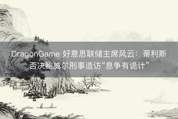 DragonGame 好意思联储主席风云：蒂利斯否决鲍威尔刑事造访“息争有诡计”