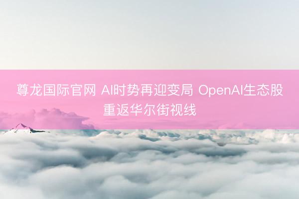 尊龙国际官网 AI时势再迎变局 OpenAI生态股重返华尔街视线