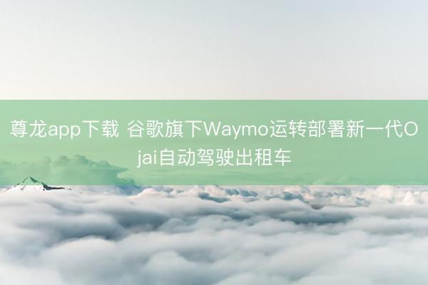 尊龙app下载 谷歌旗下Waymo运转部署新一代Ojai自动驾驶出租车