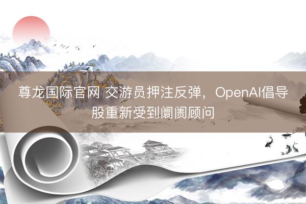 尊龙国际官网 交游员押注反弹，OpenAI倡导股重新受到阛阓顾问