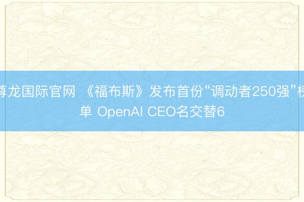 尊龙国际官网 《福布斯》发布首份“调动者250强”榜单 OpenAI CEO名交替6