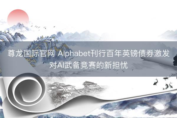 尊龙国际官网 Alphabet刊行百年英镑债券激发对AI武备竞赛的新担忧