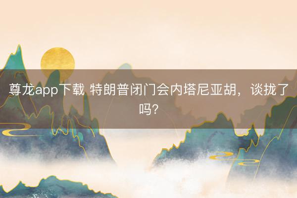 尊龙app下载 特朗普闭门会内塔尼亚胡,谈拢了吗?