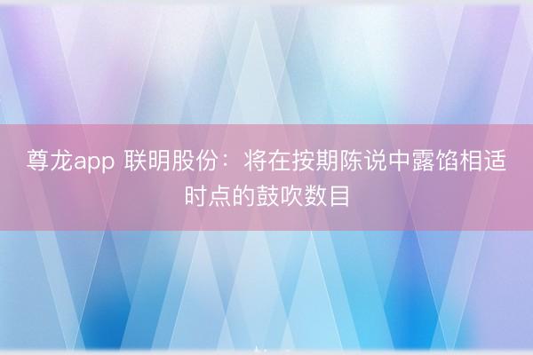 尊龙app 联明股份：将在按期陈说中露馅相适时点的鼓吹数目