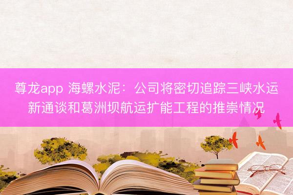 尊龙app 海螺水泥：公司将密切追踪三峡水运新通谈和葛洲坝航运扩能工程的推崇情况