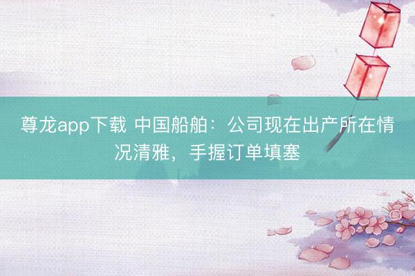尊龙app下载 中国船舶：公司现在出产所在情况清雅，手握订单填塞