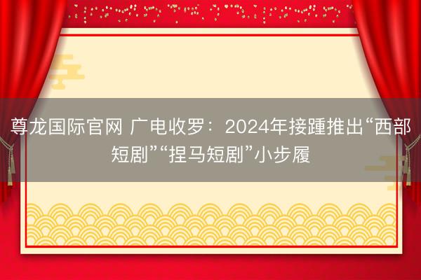 尊龙国际官网 广电收罗：2024年接踵推出“西部短剧”“捏马短剧”小步履