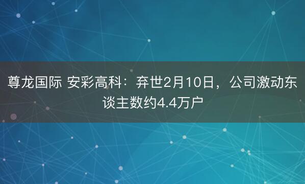 尊龙国际 安彩高科：弃世2月10日，公司激动东谈主数约4.4万户