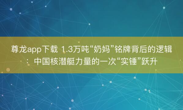 尊龙app下载 1.3万吨“奶妈”铭牌背后的逻辑：中国核潜艇力量的一次“实锤”跃升