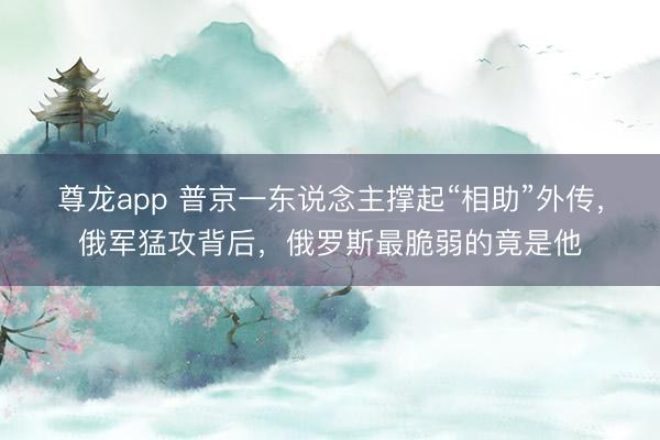 尊龙app 普京一东说念主撑起“相助”外传，俄军猛攻背后，俄罗斯最脆弱的竟是他