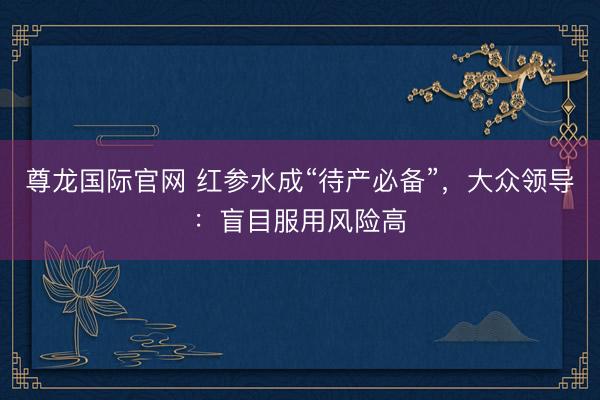尊龙国际官网 红参水成“待产必备”，大众领导：盲目服用风险高