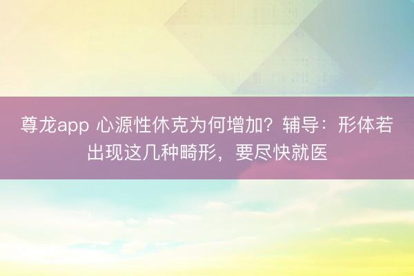 尊龙app 心源性休克为何增加？辅导：形体若出现这几种畸形，要尽快就医