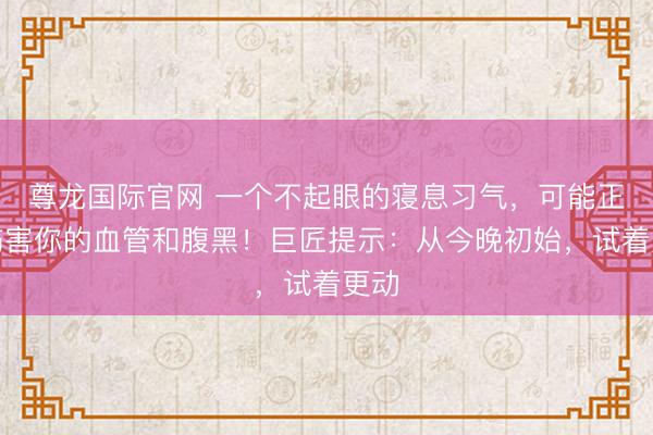 尊龙国际官网 一个不起眼的寝息习气，可能正在伤害你的血管和腹黑！巨匠提示：从今晚初始，试着更动