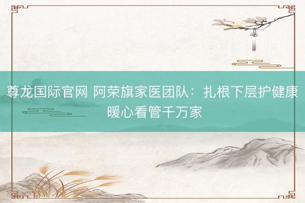 尊龙国际官网 阿荣旗家医团队：扎根下层护健康 暖心看管千万家