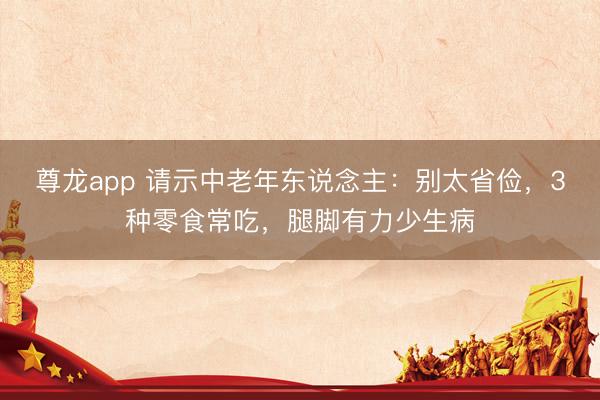 尊龙app 请示中老年东说念主：别太省俭，3种零食常吃，腿脚有力少生病