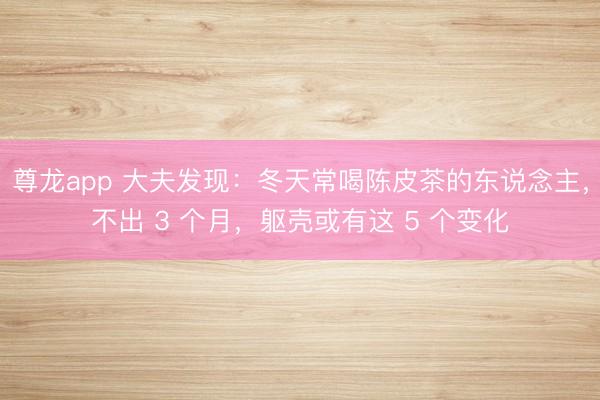 尊龙app 大夫发现：冬天常喝陈皮茶的东说念主，不出 3 个月，躯壳或有这 5 个变化