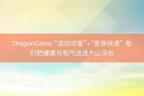 DragonGame “流动诊室”+“医保快递” 他们把健康与和气送进大山深处