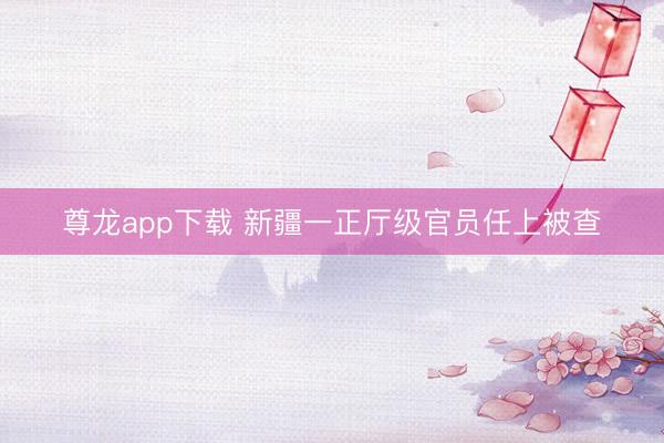 尊龙app下载 新疆一正厅级官员任上被查
