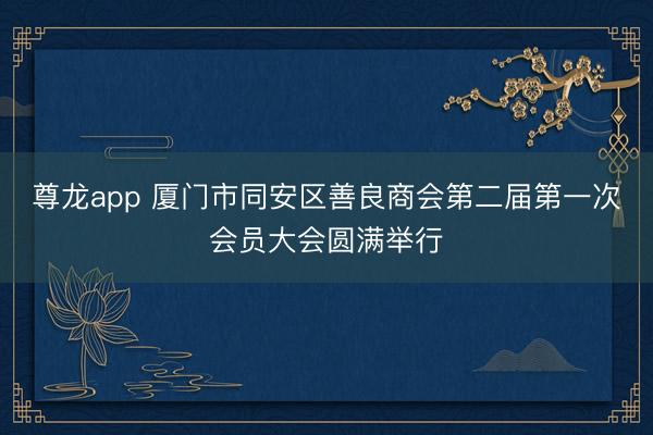 尊龙app 厦门市同安区善良商会第二届第一次会员大会圆满举行