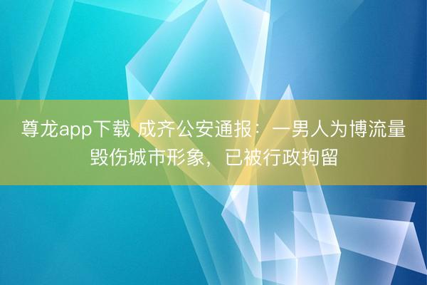 尊龙app下载 成齐公安通报：一男人为博流量毁伤城市形象，已被行政拘留