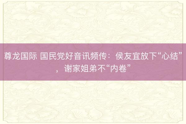 尊龙国际 国民党好音讯频传：侯友宜放下“心结”，谢家姐弟不“内卷”