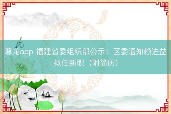 尊龙app 福建省委组织部公示!区委通知赖进益拟任新职(附简历)