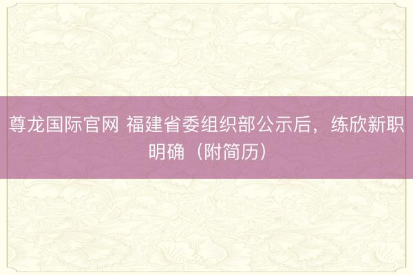 尊龙国际官网 福建省委组织部公示后,练欣新职明确(附简历)