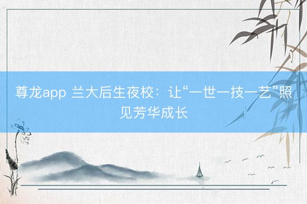 尊龙app 兰大后生夜校：让“一世一技一艺”照见芳华成长
