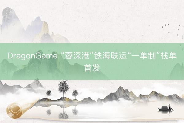 DragonGame “蓉深港”铁海联运“一单制”栈单首发