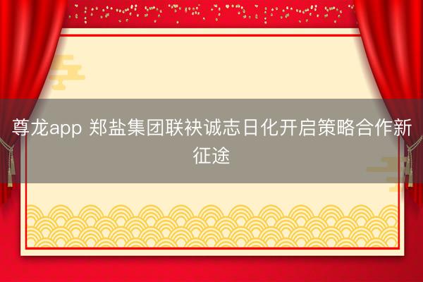 尊龙app 郑盐集团联袂诚志日化开启策略合作新征途