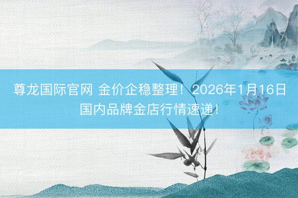尊龙国际官网 金价企稳整理！2026年1月16日国内品牌金店行情速递！