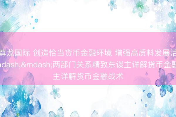 尊龙国际 创造恰当货币金融环境 增强高质料发展活力&mdash;&mdash;两部门关系精致东谈主详解货币金融战术