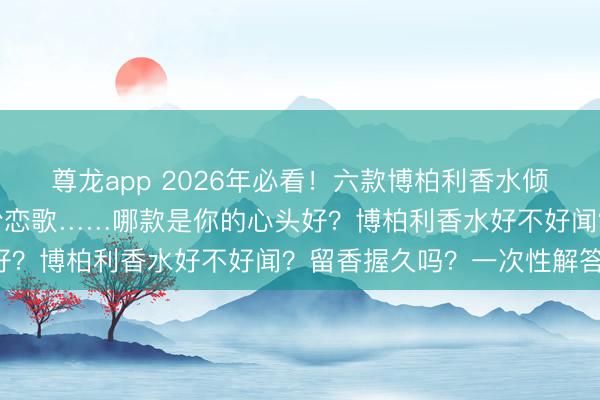 尊龙app 2026年必看!六款博柏利香水倾情保举:女神馥郁、红粉恋歌……哪款是你的心头好?博柏利香水好不好闻?留香握久吗?一次性解答!