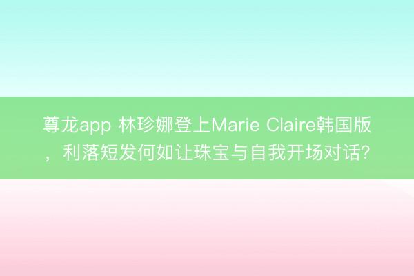 尊龙app 林珍娜登上Marie Claire韩国版,利落短发何如让珠宝与自我开场对话?