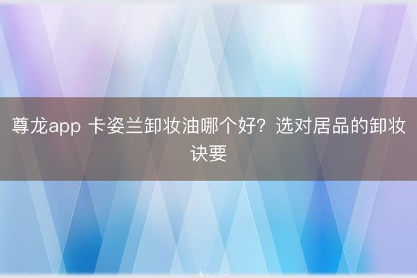 尊龙app 卡姿兰卸妆油哪个好?选对居品的卸妆诀要
