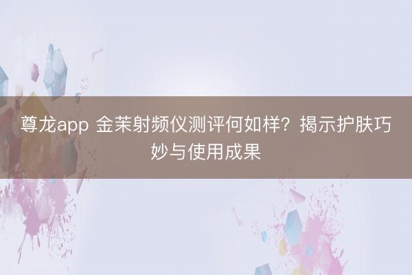 尊龙app 金茉射频仪测评何如样?揭示护肤巧妙与使用成果