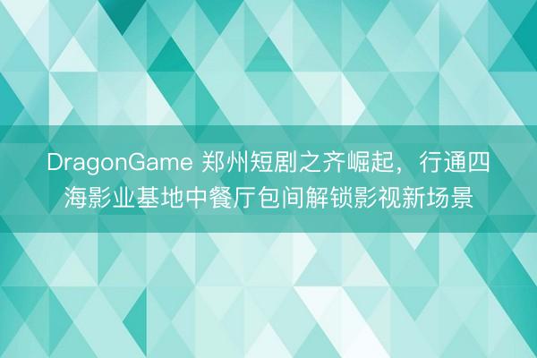 DragonGame 郑州短剧之齐崛起，行通四海影业基地中餐厅包间解锁影视新场景