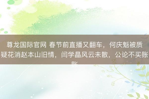 尊龙国际官网 春节前直播又翻车，何庆魁被质疑花消赵本山旧情，闫学晶风云未散，公论不买账