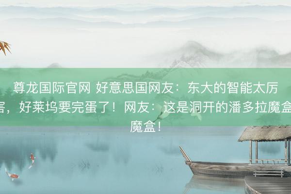 尊龙国际官网 好意思国网友:东大的智能太厉害,好莱坞要完蛋了!网友:这是洞开的潘多拉魔盒!