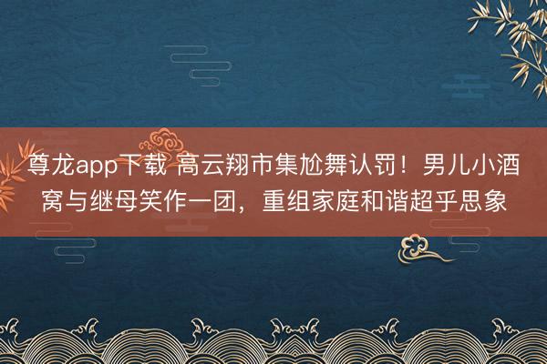 尊龙app下载 高云翔市集尬舞认罚！男儿小酒窝与继母笑作一团，重组家庭和谐超乎思象