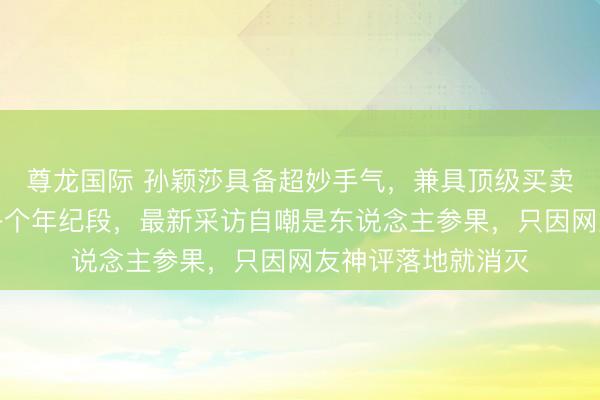 尊龙国际 孙颖莎具备超妙手气，兼具顶级买卖价值，粉丝横跨各个年纪段，最新采访自嘲是东说念主参果，只因网友神评落地就消灭