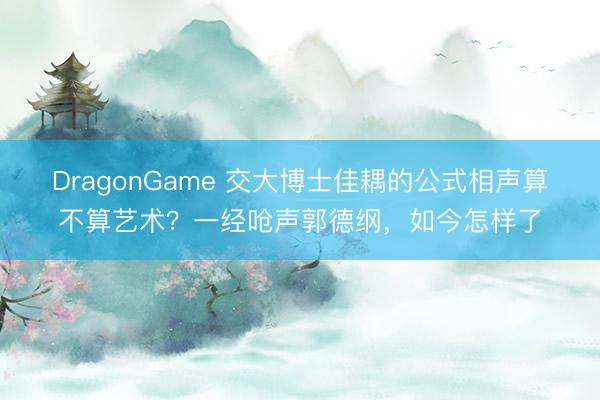 DragonGame 交大博士佳耦的公式相声算不算艺术？一经呛声郭德纲，如今怎样了