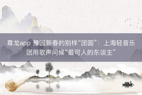 尊龙app 豫园新春的别样“团圆”:上海轻音乐团用歌声问候“最可人的东谈主”