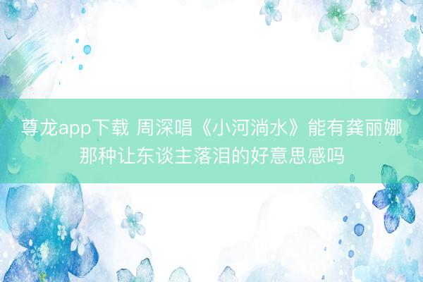 尊龙app下载 周深唱《小河淌水》能有龚丽娜那种让东谈主落泪的好意思感吗
