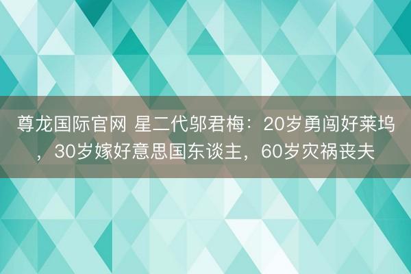 尊龙国际官网 星二代邬君梅：20岁勇闯好莱坞，30岁嫁好意思国东谈主，60岁灾祸丧夫