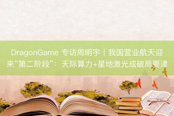 DragonGame 专访周明宇｜我国营业航天迎来“第二阶段”：天际算力+星地激光成破局要津