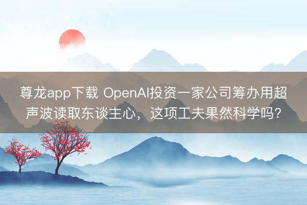 尊龙app下载 OpenAI投资一家公司筹办用超声波读取东谈主心,这项工夫果然科学吗?
